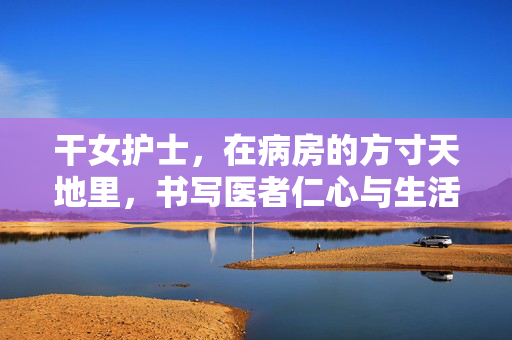 干女护士,在病房的方寸天地里,书写医者仁心与生活智慧,干女护士,在病房方寸天地里书写医者仁心与生活智慧 干女护士,在病房的方寸天地里,书写医者仁心与生活智慧,干女护士,在病房方寸天地里书写医者仁心与生活智慧