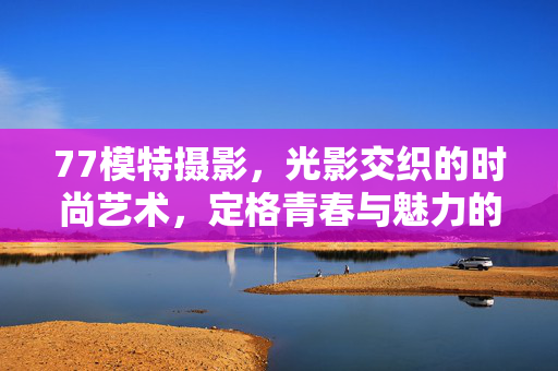 77模特摄影,光影交织的时尚艺术,定格青春与魅力的瞬间,77模特摄影,光影交织的时尚艺术,定格青春与魅力的瞬间 77模特摄影,光影交织的时尚艺术,定格青春与魅力的瞬间,77模特摄影,光影交织的时尚艺术,定格青春与魅力的瞬间