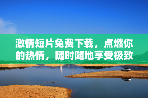 激情短片免费下载,点燃你的热情,随时随地享受极致视听盛宴,激情短片免费下载,点燃你的热情,随时随地享受极致视听盛宴 激情短片免费下载,点燃你的热情,随时随地享受极致视听盛宴,激情短片免费下载,点燃你的热情,随时随地享受极致视听盛宴