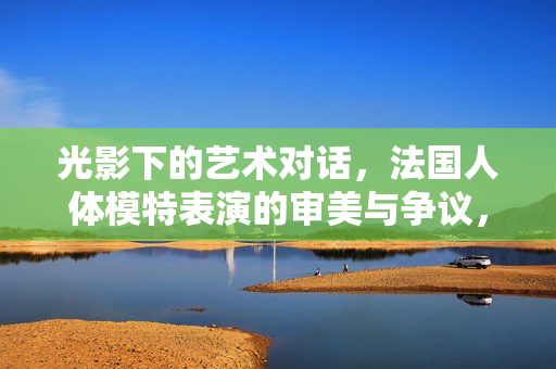 光影下的艺术对话，法国人体模特表演的审美与争议，光影下的艺术对话，法国人体模特表演的审美与争议