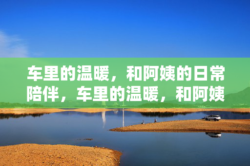 车里的温暖,和阿姨的日常陪伴,车里的温暖,和阿姨的日常陪伴 车里的温暖,和阿姨的日常陪伴,车里的温暖,和阿姨的日常陪伴