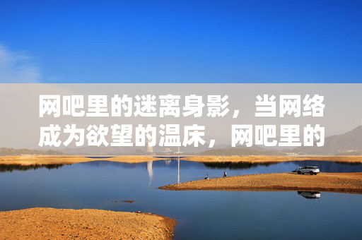 网吧里的迷离身影,当网络成为欲望的温床,网吧里的迷离身影,当网络成为欲望的温床 网吧里的迷离身影,当网络成为欲望的温床,网吧里的迷离身影,当网络成为欲望的温床