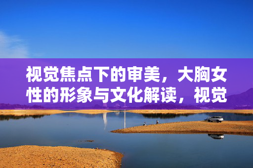 视觉焦点下的审美,大胸女性的形象与文化解读,视觉焦点下的审美,大胸女性的形象与文化解读 视觉焦点下的审美,大胸女性的形象与文化解读,视觉焦点下的审美,大胸女性的形象与文化解读