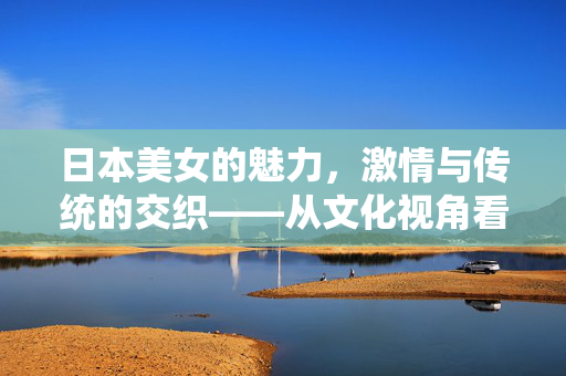 日本美女的魅力，激情与传统的交织——从文化视角看其审美内涵，日本美女的魅力，激情与传统的交织——从文化视角看其审美内涵