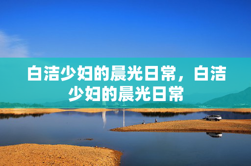 白洁少妇的晨光日常，白洁少妇的晨光日常