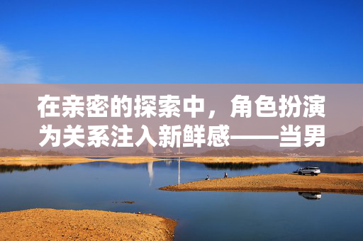 在亲密的探索中,角色扮演为关系注入新鲜感——当男人穿上胸罩玩性游戏,在亲密的探索中,角色扮演为关系注入新鲜感——当男人穿上胸罩玩性游戏 在亲密的探索中,角色扮演为关系注入新鲜感——当男人穿上胸罩玩性游戏,在亲密的探索中,角色扮演为关系注入新鲜感——当男人穿上胸罩玩性游戏