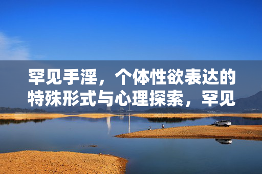 罕见手淫,个体性欲表达的特殊形式与心理探索,罕见手淫,个体性欲表达的特殊形式与心理探索 罕见手淫,个体性欲表达的特殊形式与心理探索,罕见手淫,个体性欲表达的特殊形式与心理探索