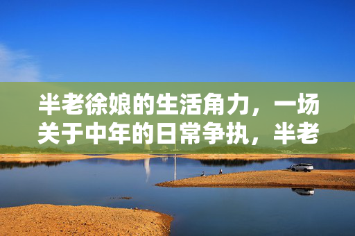 半老徐娘的生活角力,一场关于中年的日常争执,半老徐娘的生活角力,一场关于中年的日常争执 半老徐娘的生活角力,一场关于中年的日常争执,半老徐娘的生活角力,一场关于中年的日常争执
