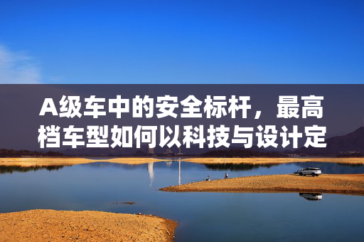 A级车中的安全标杆,最高档车型如何以科技与设计定义极致防护?A级车安全标杆,科技与设计如何定义最高档车型的极致防护? A级车中的安全标杆,最高档车型如何以科技与设计定义极致防护?A级车安全标杆,科技与设计如何定义最高档车型的极致防护?