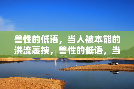 兽性的低语,当人被本能的洪流裹挟,兽性的低语,当人被本能的洪流裹挟 兽性的低语,当人被本能的洪流裹挟,兽性的低语,当人被本能的洪流裹挟