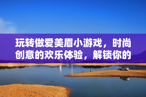 玩转做爱美眉小游戏,时尚创意的欢乐体验,解锁你的独特风格,玩转做爱美眉小游戏,时尚创意欢乐体验,解锁你的独特风格 玩转做爱美眉小游戏,时尚创意的欢乐体验,解锁你的独特风格,玩转做爱美眉小游戏,时尚创意欢乐体验,解锁你的独特风格