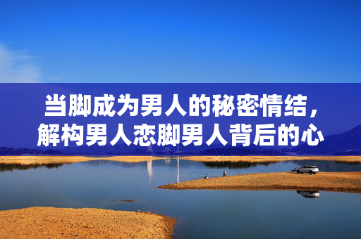 当脚成为男人的秘密情结,解构男人恋脚男人背后的心理与文化密码,当脚成为男人的秘密情结,解构男人恋脚背后的心理与文化密码 当脚成为男人的秘密情结,解构男人恋脚男人背后的心理与文化密码,当脚成为男人的秘密情结,解构男人恋脚背后的心理与文化密码