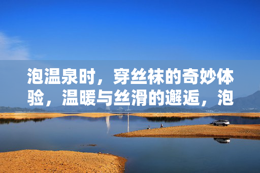 泡温泉时,穿丝袜的奇妙体验,温暖与丝滑的邂逅,泡温泉时穿丝袜的奇妙体验,温暖与丝滑的邂逅 泡温泉时,穿丝袜的奇妙体验,温暖与丝滑的邂逅,泡温泉时穿丝袜的奇妙体验,温暖与丝滑的邂逅