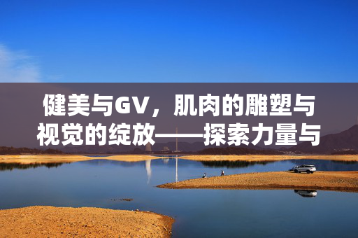 健美与GV,肌肉的雕塑与视觉的绽放——探索力量与美学的融合,健美与GV,肌肉的雕塑与视觉的绽放——力量与美学的融合 健美与GV,肌肉的雕塑与视觉的绽放——探索力量与美学的融合,健美与GV,肌肉的雕塑与视觉的绽放——力量与美学的融合