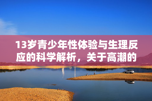 13岁青少年性体验与生理反应的科学解析,关于高潮的常见疑问与正确引导 13岁青少年性体验与生理反应的科学解析,关于高潮的常见疑问与正确引导