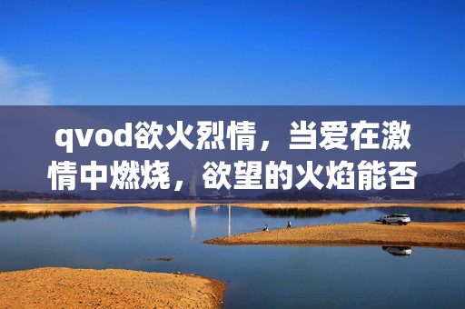 qvod欲火烈情,当爱在激情中燃烧,欲望的火焰能否浇熄?欲火烈情,激情燃烧下,欲望的火焰能否被浇熄? qvod欲火烈情,当爱在激情中燃烧,欲望的火焰能否浇熄?欲火烈情,激情燃烧下,欲望的火焰能否被浇熄?