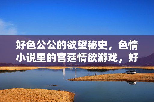 好色公公的欲望秘史,色情小说里的宫廷情欲游戏,好色公公的欲望秘史,宫廷情欲游戏的禁忌与诱惑 好色公公的欲望秘史,色情小说里的宫廷情欲游戏,好色公公的欲望秘史,宫廷情欲游戏的禁忌与诱惑