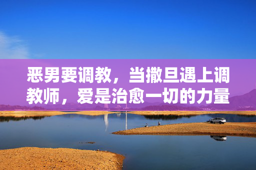 恶男要调教,当撒旦遇上调教师,爱是治愈一切的力量,恶男要调教,当撒旦遇上调教师,爱是治愈一切的力量 恶男要调教,当撒旦遇上调教师,爱是治愈一切的力量,恶男要调教,当撒旦遇上调教师,爱是治愈一切的力量