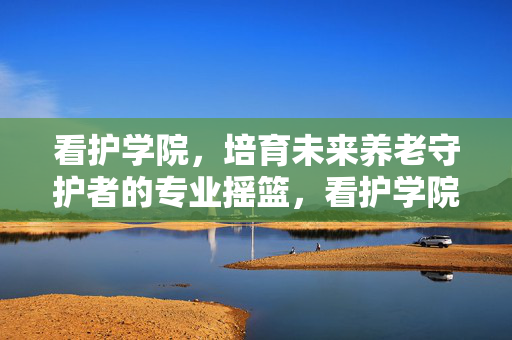 看护学院,培育未来养老守护者的专业摇篮,看护学院,培育未来养老守护者的专业摇篮 看护学院,培育未来养老守护者的专业摇篮,看护学院,培育未来养老守护者的专业摇篮