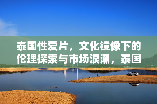 泰国性爱片,文化镜像下的伦理探索与市场浪潮,泰国性爱片,文化镜像下的伦理探索与市场浪潮 泰国性爱片,文化镜像下的伦理探索与市场浪潮,泰国性爱片,文化镜像下的伦理探索与市场浪潮