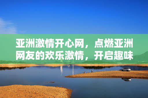 亚洲激情开心网,点燃亚洲网友的欢乐激情,开启趣味社交新篇章,亚洲激情开心网,点燃亚洲网友的欢乐激情,开启趣味社交新篇章 亚洲激情开心网,点燃亚洲网友的欢乐激情,开启趣味社交新篇章,亚洲激情开心网,点燃亚洲网友的欢乐激情,开启趣味社交新篇章