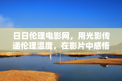 日日伦理电影网，用光影传递伦理温度，在影片中感悟人生智慧，日日伦理电影网，用光影传递伦理温度，在影片中感悟人生智慧