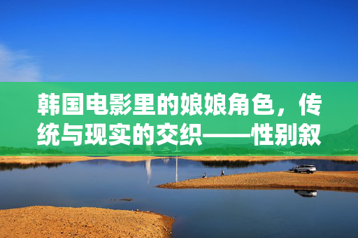 韩国电影里的娘娘角色，传统与现实的交织——性别叙事中的权力与温柔，韩国电影中娘娘角色的传统与现实交织，性别叙事里的权力与温柔