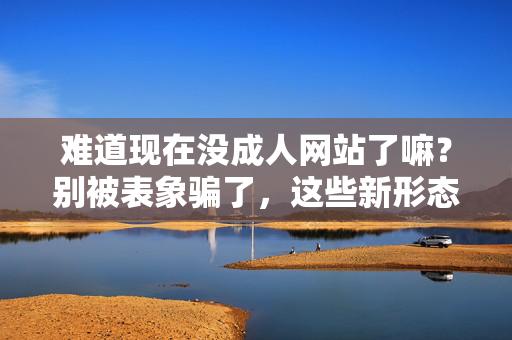 难道现在没成人网站了嘛?别被表象骗了,这些新形态正在悄悄替代,难道现在没成人网站了嘛?别被表象骗了,这些新形态正在悄悄替代 难道现在没成人网站了嘛?别被表象骗了,这些新形态正在悄悄替代,难道现在没成人网站了嘛?别被表象骗了,这些新形态正在悄悄替代