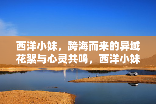 西洋小妹,跨海而来的异域花絮与心灵共鸣,西洋小妹,跨海而来的异域花絮与心灵共鸣 西洋小妹,跨海而来的异域花絮与心灵共鸣,西洋小妹,跨海而来的异域花絮与心灵共鸣