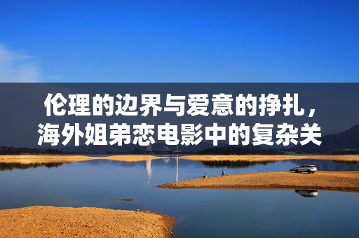 伦理的边界与爱意的挣扎,海外姐弟恋电影中的复杂关系与道德拷问,伦理的边界与爱意的挣扎,海外姐弟恋电影中的复杂关系与道德拷问 伦理的边界与爱意的挣扎,海外姐弟恋电影中的复杂关系与道德拷问,伦理的边界与爱意的挣扎,海外姐弟恋电影中的复杂关系与道德拷问