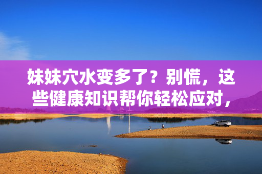妹妹穴水变多了?别慌,这些健康知识帮你轻松应对,妹妹穴水变多了?别慌,这些健康知识帮你轻松应对 妹妹穴水变多了?别慌,这些健康知识帮你轻松应对,妹妹穴水变多了?别慌,这些健康知识帮你轻松应对