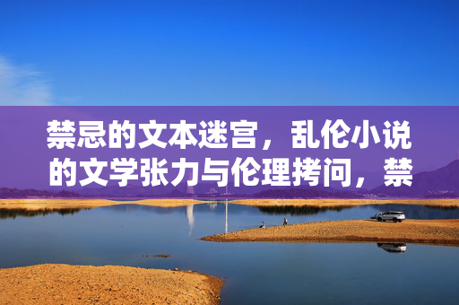 禁忌的文本迷宫,乱伦小说的文学张力与伦理拷问,禁忌的文本迷宫,乱伦小说的文学张力与伦理拷问 禁忌的文本迷宫,乱伦小说的文学张力与伦理拷问,禁忌的文本迷宫,乱伦小说的文学张力与伦理拷问