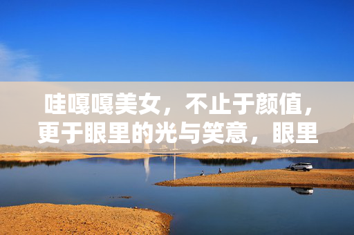 哇嘎嘎美女,不止于颜值,更于眼里的光与笑意,眼里的光与笑意,让美女的魅力不止于颜值 哇嘎嘎美女,不止于颜值,更于眼里的光与笑意,眼里的光与笑意,让美女的魅力不止于颜值