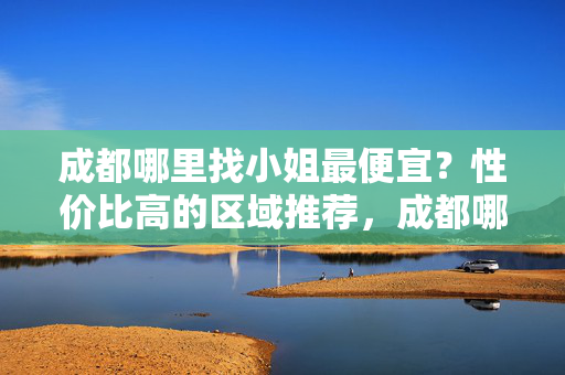成都哪里找小姐最便宜?性价比高的区域推荐,成都哪里找小姐最便宜?性价比高的区域推荐 成都哪里找小姐最便宜?性价比高的区域推荐,成都哪里找小姐最便宜?性价比高的区域推荐