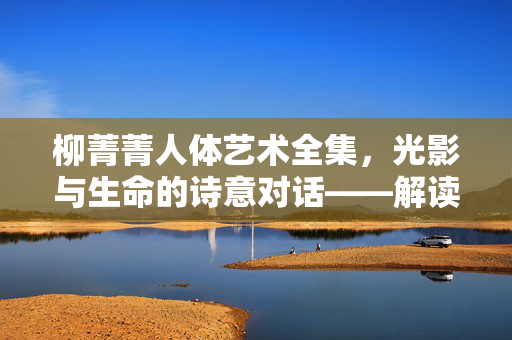柳菁菁人体艺术全集,光影与生命的诗意对话——解读艺术中的身体语言与精神共鸣,柳菁菁人体艺术全集,光影与生命的诗意对话——解读艺术中的身体语言与精神共鸣 柳菁菁人体艺术全集,光影与生命的诗意对话——解读艺术中的身体语言与精神共鸣,柳菁菁人体艺术全集,光影与生命的诗意对话——解读艺术中的身体语言与精神共鸣