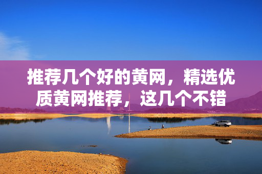 推荐几个好的黄网，精选优质黄网推荐，这几个不错