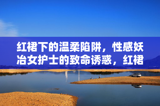红裙下的温柔陷阱,性感妖冶女护士的致命诱惑,红裙下的温柔陷阱,性感妖冶女护士的致命诱惑 红裙下的温柔陷阱,性感妖冶女护士的致命诱惑,红裙下的温柔陷阱,性感妖冶女护士的致命诱惑