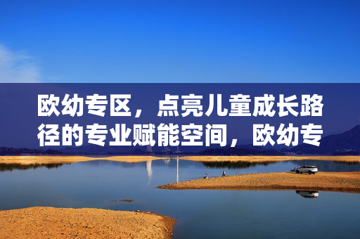 欧幼专区,点亮儿童成长路径的专业赋能空间,欧幼专区,点亮儿童成长路径的专业赋能空间 欧幼专区,点亮儿童成长路径的专业赋能空间,欧幼专区,点亮儿童成长路径的专业赋能空间