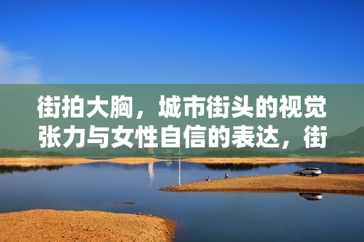 街拍大胸,城市街头的视觉张力与女性自信的表达,街拍大胸,城市街头的视觉张力与女性自信的表达 街拍大胸,城市街头的视觉张力与女性自信的表达,街拍大胸,城市街头的视觉张力与女性自信的表达
