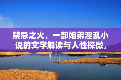 禁忌之火,一部姐弟淫乱小说的文学解读与人性探微,禁忌之火,一部姐弟淫乱小说的文学解读与人性探微 禁忌之火,一部姐弟淫乱小说的文学解读与人性探微,禁忌之火,一部姐弟淫乱小说的文学解读与人性探微