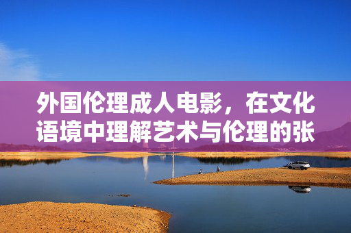 外国伦理成人电影,在文化语境中理解艺术与伦理的张力,文化语境中外国伦理成人电影的艺术与伦理张力探讨 外国伦理成人电影,在文化语境中理解艺术与伦理的张力,文化语境中外国伦理成人电影的艺术与伦理张力探讨