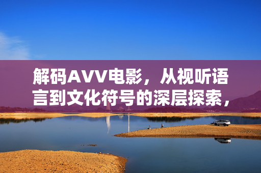 解码AVV电影,从视听语言到文化符号的深层探索,解码AVV电影,从视听语言到文化符号的深层探索 解码AVV电影,从视听语言到文化符号的深层探索,解码AVV电影,从视听语言到文化符号的深层探索