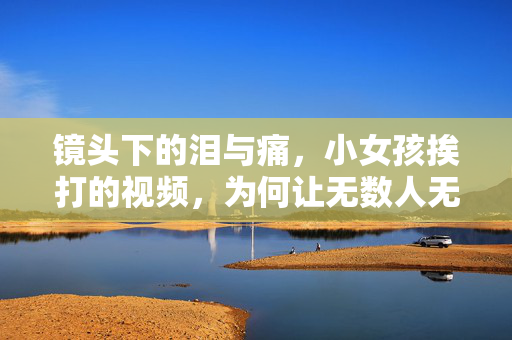 镜头下的泪与痛,小女孩挨打的视频,为何让无数人无法释怀?镜头下的泪与痛,小女孩挨打视频为何让无数人无法释怀? 镜头下的泪与痛,小女孩挨打的视频,为何让无数人无法释怀?镜头下的泪与痛,小女孩挨打视频为何让无数人无法释怀?