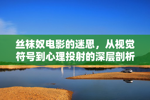丝袜奴电影的迷思,从视觉符号到心理投射的深层剖析,丝袜奴电影的迷思,从视觉符号到心理投射的深层剖析 丝袜奴电影的迷思,从视觉符号到心理投射的深层剖析,丝袜奴电影的迷思,从视觉符号到心理投射的深层剖析