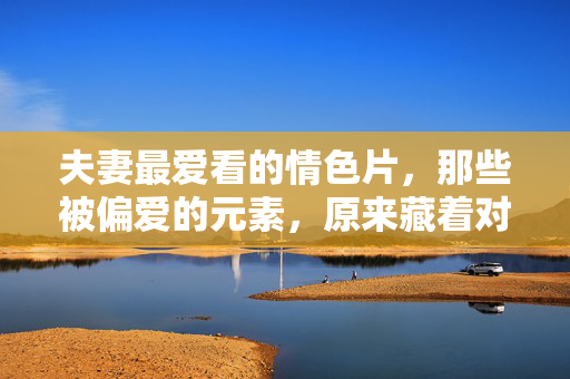 夫妻最爱看的情色片,那些被偏爱的元素,原来藏着对亲密的渴望,夫妻最爱看的情色片,那些被偏爱的元素,原来藏着对亲密的渴望 夫妻最爱看的情色片,那些被偏爱的元素,原来藏着对亲密的渴望,夫妻最爱看的情色片,那些被偏爱的元素,原来藏着对亲密的渴望
