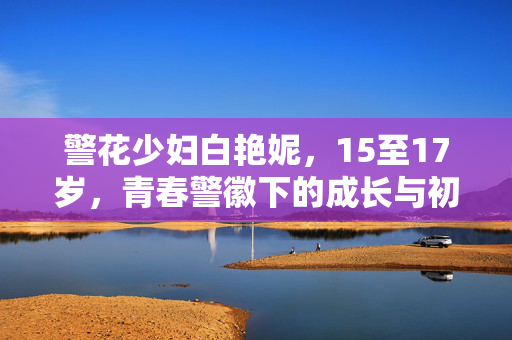 警花少妇白艳妮,15至17岁,青春警徽下的成长与初绽的柔情,警花白艳妮,15至17岁,青春警徽下的成长与柔情初绽 警花少妇白艳妮,15至17岁,青春警徽下的成长与初绽的柔情,警花白艳妮,15至17岁,青春警徽下的成长与柔情初绽