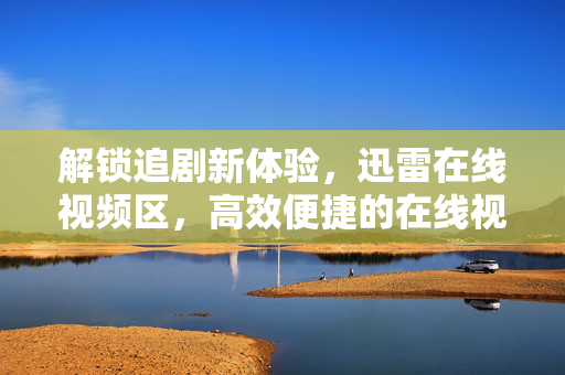 解锁追剧新体验，迅雷在线视频区，高效便捷的在线视频新选择，迅雷在线视频区，解锁追剧新体验，高效便捷的在线视频新选择