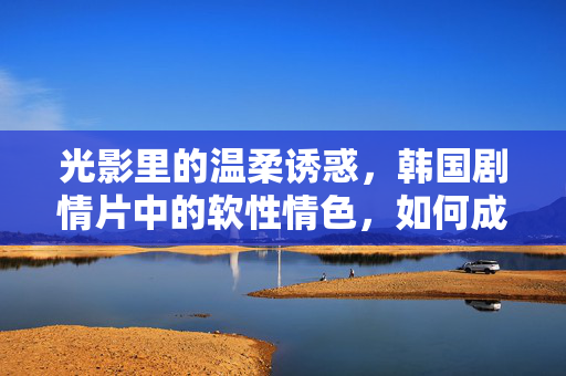 光影里的温柔诱惑,韩国剧情片中的软性情色,如何成为观影者的情感出口?光影里的温柔诱惑,韩国剧情片中的软性情色如何成为观影者的情感出口? 光影里的温柔诱惑,韩国剧情片中的软性情色,如何成为观影者的情感出口?光影里的温柔诱惑,韩国剧情片中的软性情色如何成为观影者的情感出口?