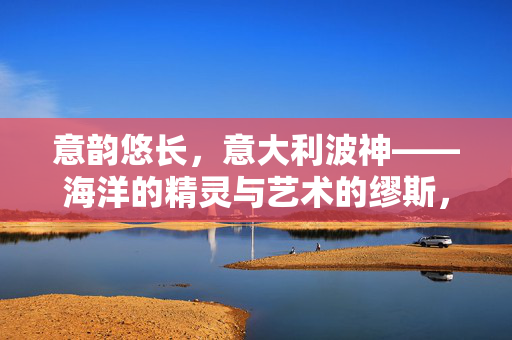 意韵悠长,意大利波神——海洋的精灵与艺术的缪斯,意韵悠长,意大利波神——海洋的精灵与艺术的缪斯 意韵悠长,意大利波神——海洋的精灵与艺术的缪斯,意韵悠长,意大利波神——海洋的精灵与艺术的缪斯