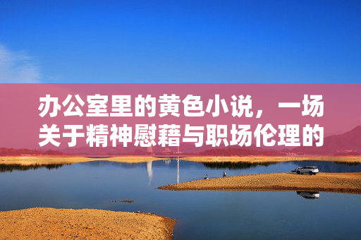 办公室里的黄色小说,一场关于精神慰藉与职场伦理的隐秘博弈,办公室里的黄色小说,一场关于精神慰藉与职场伦理的隐秘博弈 办公室里的黄色小说,一场关于精神慰藉与职场伦理的隐秘博弈,办公室里的黄色小说,一场关于精神慰藉与职场伦理的隐秘博弈